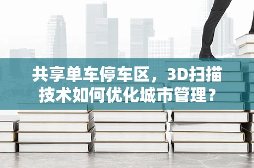 共享单车停车区，3D扫描技术如何优化城市管理？