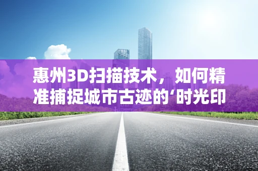 惠州3D扫描技术，如何精准捕捉城市古迹的‘时光印记’？