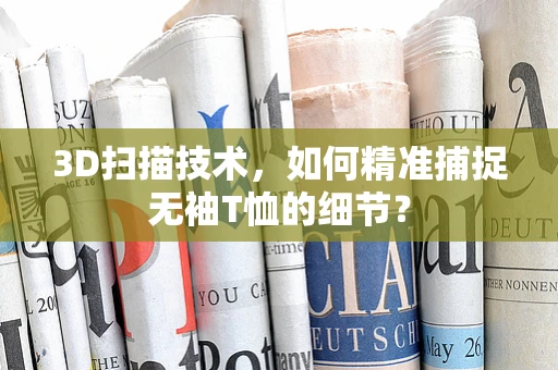 3D扫描技术，如何精准捕捉无袖T恤的细节？