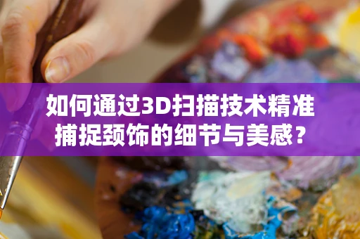 如何通过3D扫描技术精准捕捉颈饰的细节与美感？