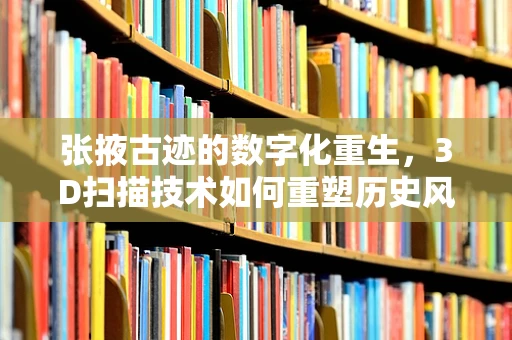 张掖古迹的数字化重生，3D扫描技术如何重塑历史风貌？