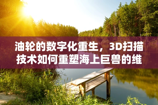 油轮的数字化重生，3D扫描技术如何重塑海上巨兽的维护与修复？