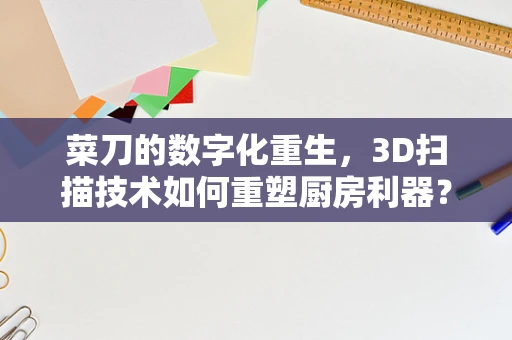 菜刀的数字化重生，3D扫描技术如何重塑厨房利器？