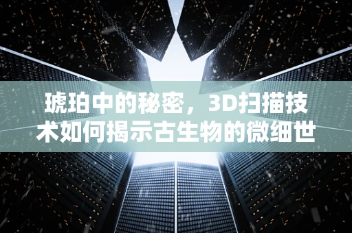 琥珀中的秘密，3D扫描技术如何揭示古生物的微细世界？