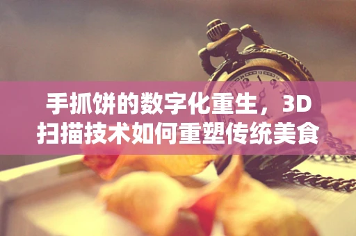 手抓饼的数字化重生，3D扫描技术如何重塑传统美食的‘抓’味？