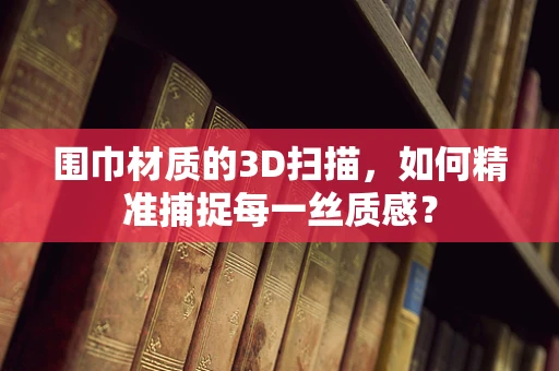 围巾材质的3D扫描，如何精准捕捉每一丝质感？