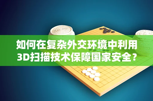 如何在复杂外交环境中利用3D扫描技术保障国家安全？