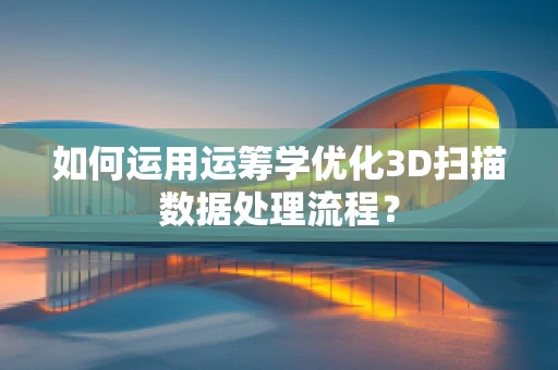 如何运用运筹学优化3D扫描数据处理流程？