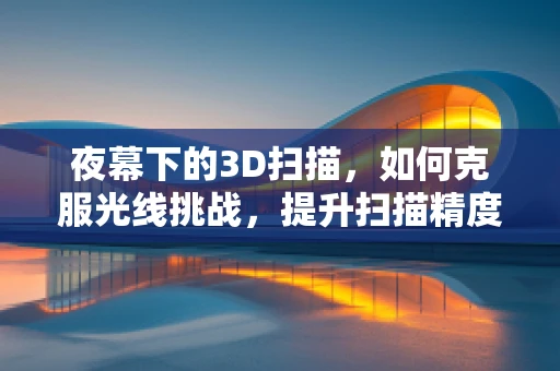 夜幕下的3D扫描，如何克服光线挑战，提升扫描精度？