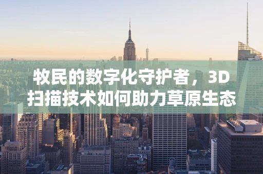 牧民的数字化守护者，3D扫描技术如何助力草原生态保护？