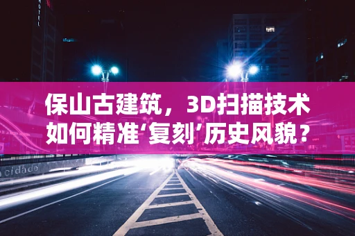 保山古建筑，3D扫描技术如何精准‘复刻’历史风貌？