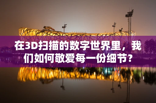 在3D扫描的数字世界里，我们如何敬爱每一份细节？