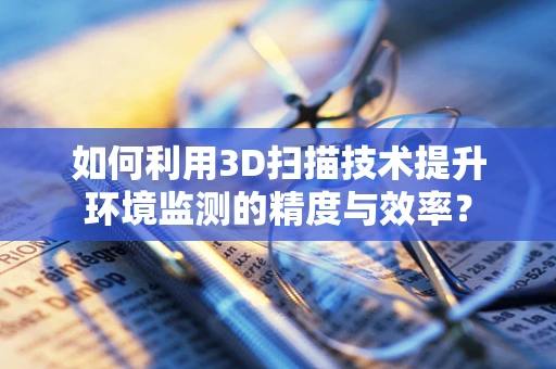 如何利用3D扫描技术提升环境监测的精度与效率？