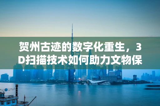 贺州古迹的数字化重生，3D扫描技术如何助力文物保护？