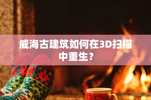 威海古建筑如何在3D扫描中重生？