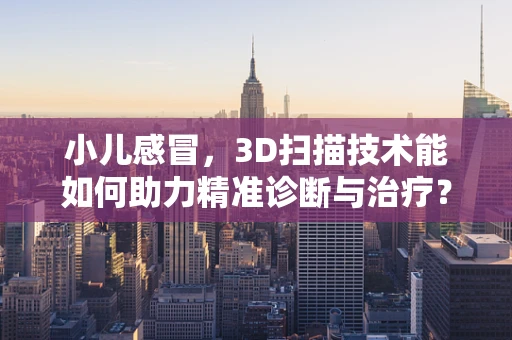 小儿感冒，3D扫描技术能如何助力精准诊断与治疗？
