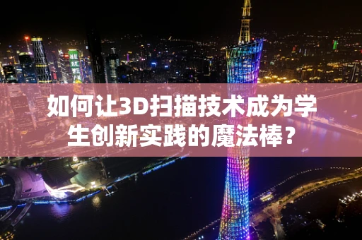 如何让3D扫描技术成为学生创新实践的魔法棒？