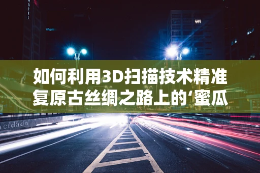 如何利用3D扫描技术精准复原古丝绸之路上的‘蜜瓜传奇’？