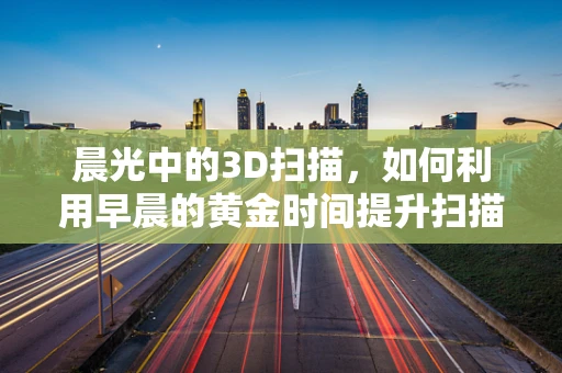 晨光中的3D扫描，如何利用早晨的黄金时间提升扫描效率？