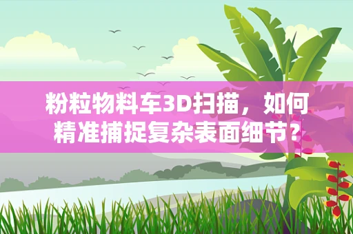 粉粒物料车3D扫描，如何精准捕捉复杂表面细节？