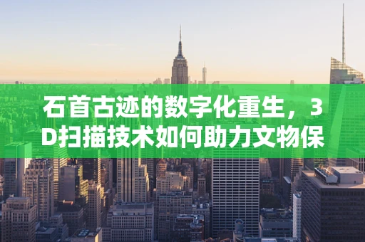 石首古迹的数字化重生，3D扫描技术如何助力文物保护？