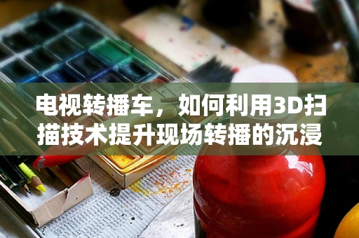 电视转播车，如何利用3D扫描技术提升现场转播的沉浸感与精确度？