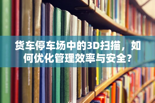 货车停车场中的3D扫描，如何优化管理效率与安全？
