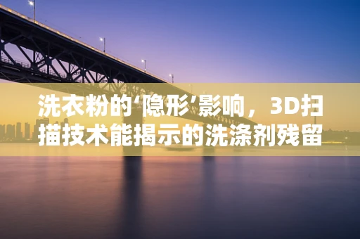 洗衣粉的‘隐形’影响，3D扫描技术能揭示的洗涤剂残留秘密？