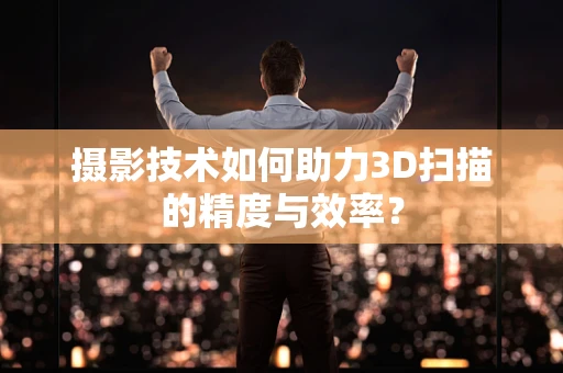 摄影技术如何助力3D扫描的精度与效率？