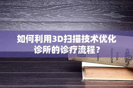 如何利用3D扫描技术优化诊所的诊疗流程？