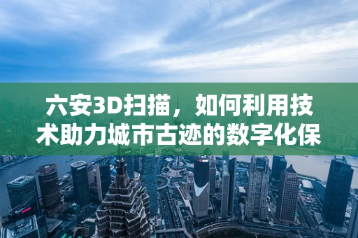 六安3D扫描，如何利用技术助力城市古迹的数字化保护？