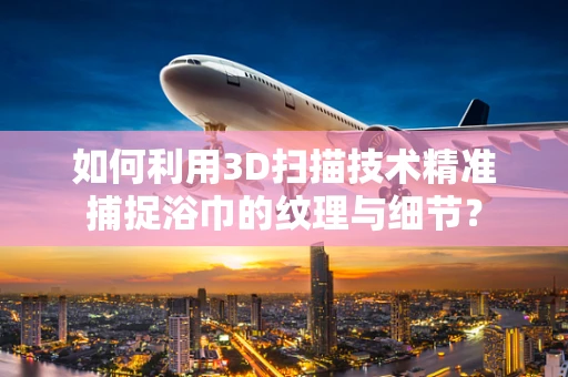 如何利用3D扫描技术精准捕捉浴巾的纹理与细节？