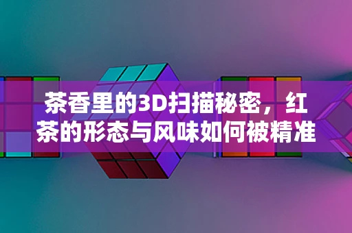 茶香里的3D扫描秘密，红茶的形态与风味如何被精准捕捉？