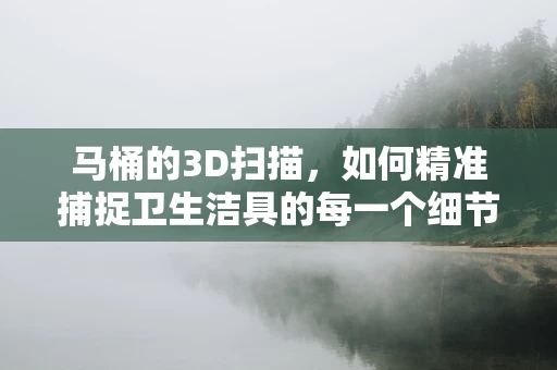 马桶的3D扫描，如何精准捕捉卫生洁具的每一个细节？