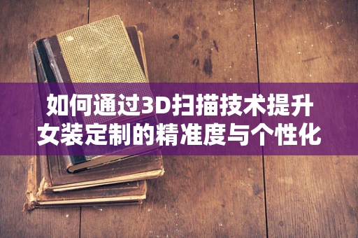 如何通过3D扫描技术提升女装定制的精准度与个性化？