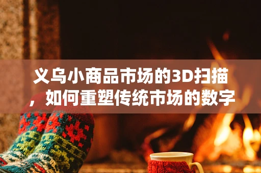 义乌小商品市场的3D扫描，如何重塑传统市场的数字化未来？