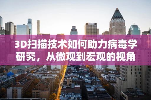3D扫描技术如何助力病毒学研究，从微观到宏观的视角