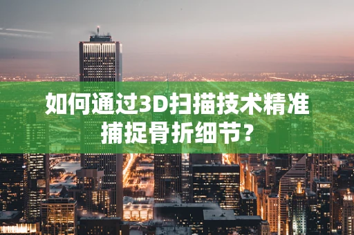 如何通过3D扫描技术精准捕捉骨折细节？