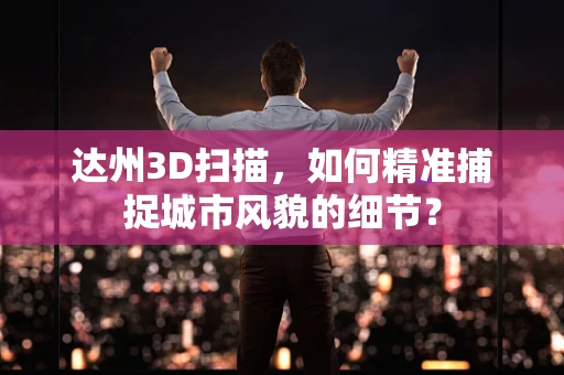 达州3D扫描，如何精准捕捉城市风貌的细节？