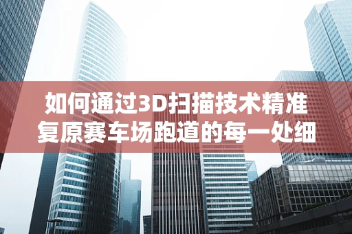 如何通过3D扫描技术精准复原赛车场跑道的每一处细节？