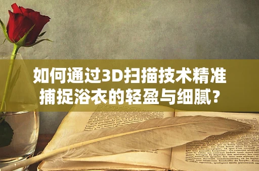 如何通过3D扫描技术精准捕捉浴衣的轻盈与细腻？