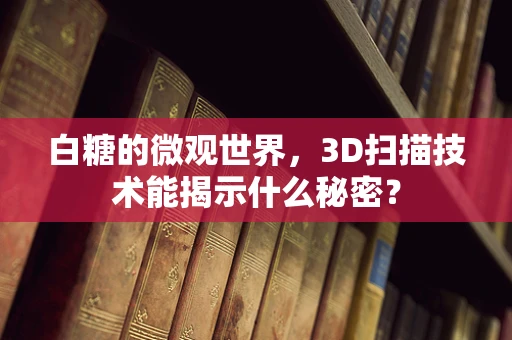 白糖的微观世界，3D扫描技术能揭示什么秘密？