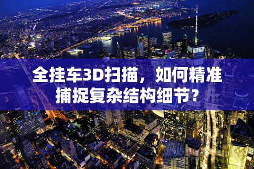 全挂车3D扫描，如何精准捕捉复杂结构细节？