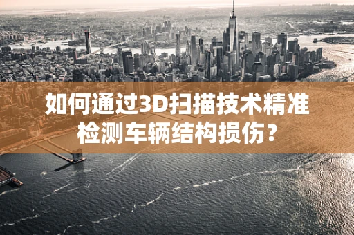 如何通过3D扫描技术精准检测车辆结构损伤？