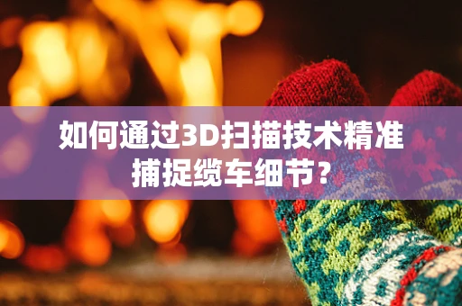 如何通过3D扫描技术精准捕捉缆车细节？