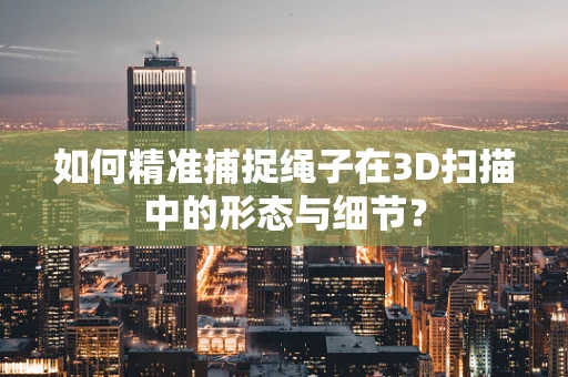 如何精准捕捉绳子在3D扫描中的形态与细节？
