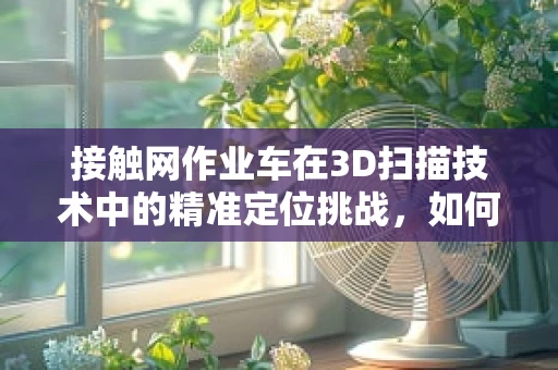 接触网作业车在3D扫描技术中的精准定位挑战，如何实现高效、安全的作业环境？