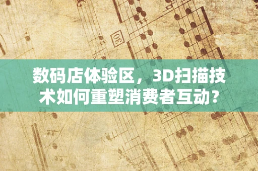 数码店体验区，3D扫描技术如何重塑消费者互动？