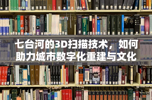 七台河的3D扫描技术，如何助力城市数字化重建与文化遗产保护？