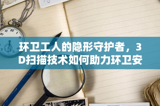 环卫工人的隐形守护者，3D扫描技术如何助力环卫安全？